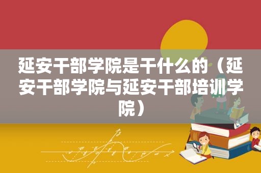 延安干部学院是干什么的（延安干部学院与延安干部培训学院）