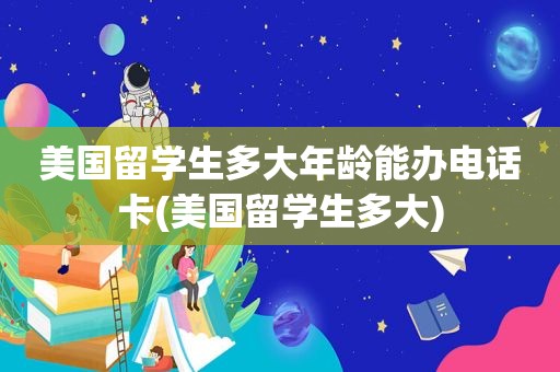 美国留学生多大年龄能办电话卡(美国留学生多大)