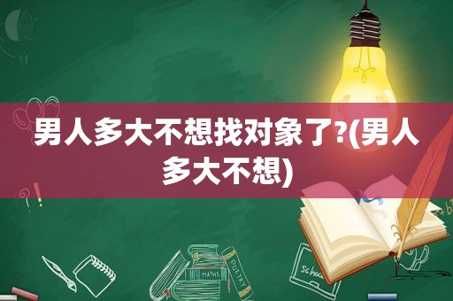 男人多大不想找对象了?(男人多大不想)