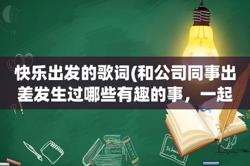 快乐出发的歌词(和公司同事出差发生过哪些有趣的事，一起分享一下)