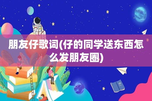 朋友仔歌词(仔的同学送东西怎么发朋友圈)