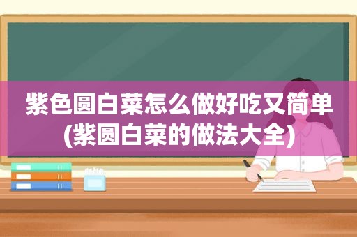 紫色圆白菜怎么做好吃又简单(紫圆白菜的做法大全)