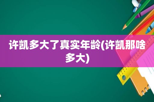 许凯多大了真实年龄(许凯那啥多大)