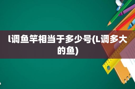 l调鱼竿相当于多少号(L调多大的鱼)