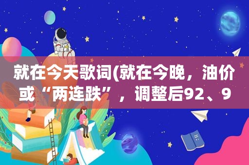 就在今天歌词(就在今晚，油价或“两连跌”，调整后92、95汽油价格将是多少)