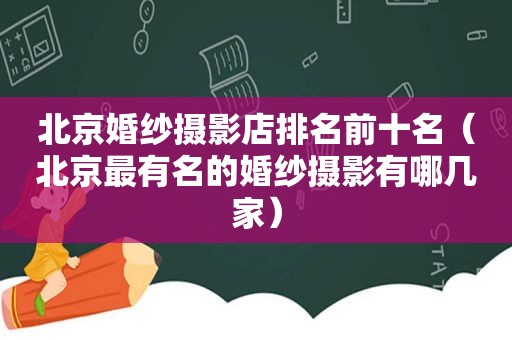 北京婚纱摄影店排名前十名（北京最有名的婚纱摄影有哪几家）