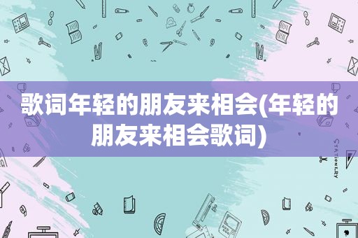 歌词年轻的朋友来相会(年轻的朋友来相会歌词)