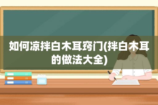 如何凉拌白木耳窍门(拌白木耳的做法大全)