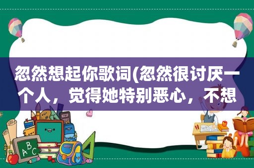 忽然想起你歌词(忽然很讨厌一个人，觉得她特别恶心，不想与她接触，我该怎么办)