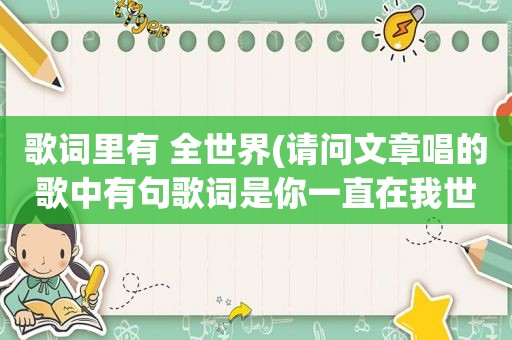 歌词里有 全世界(请问文章唱的歌中有句歌词是你一直在我世界里、谁知道是什么歌)