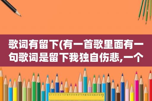 歌词有留下(有一首歌里面有一句歌词是留下我独自伤悲,一个男的唱的,很顺)