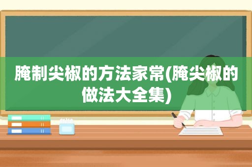 腌制尖椒的方法家常(腌尖椒的做法大全集)