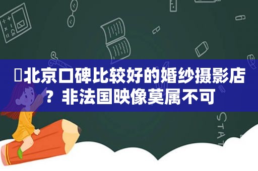 ​北京口碑比较好的婚纱摄影店？非法国映像莫属不可