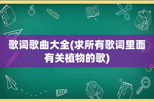 歌词歌曲大全(求所有歌词里面有关植物的歌)