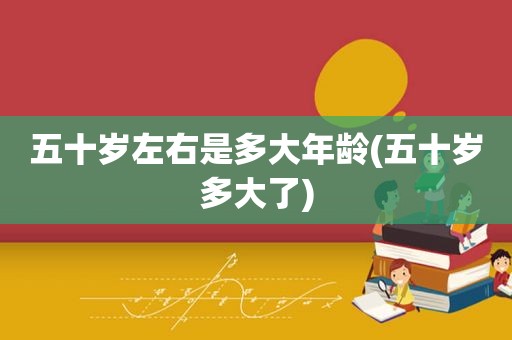 五十岁左右是多大年龄(五十岁多大了)