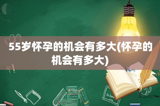 55岁怀孕的机会有多大(怀孕的机会有多大)