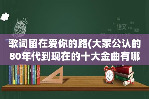 歌词留在爱你的路(大家公认的80年代到现在的十大金曲有哪些)