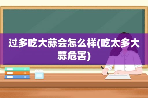 过多吃大蒜会怎么样(吃太多大蒜危害)