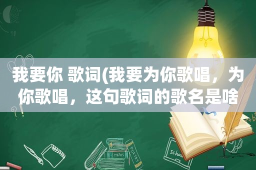 我要你 歌词(我要为你歌唱，为你歌唱，这句歌词的歌名是啥)