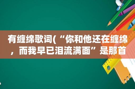 有缠绵歌词(“你和他还在缠绵，而我早已泪流满面”是那首歌的歌词)