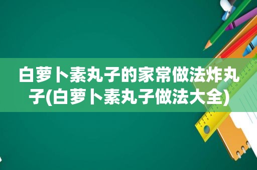 白萝卜素丸子的家常做法炸丸子(白萝卜素丸子做法大全)