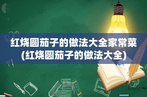 红烧圆茄子的做法大全家常菜(红烧圆茄子的做法大全)