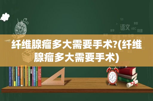 纤维腺瘤多大需要手术?(纤维腺瘤多大需要手术)