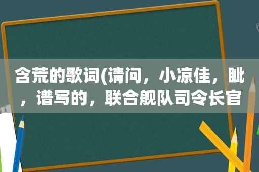 含荒的歌词(请问，小凉佳，眦，谱写的，联合舰队司令长官主题歌歌词是什么)