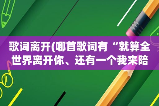 歌词离开(哪首歌词有“就算全世界离开你、还有一个我来陪”)