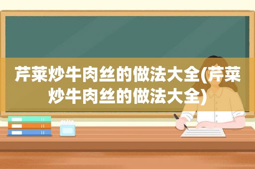 芹莱炒牛肉丝的做法大全(芹菜炒牛肉丝的做法大全)