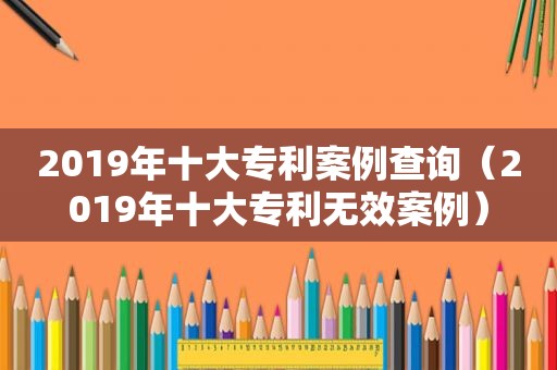 2019年十大专利案例查询（2019年十大专利无效案例）