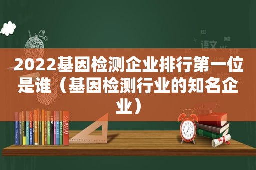 2022基因检测企业排行第一位是谁（基因检测行业的知名企业）