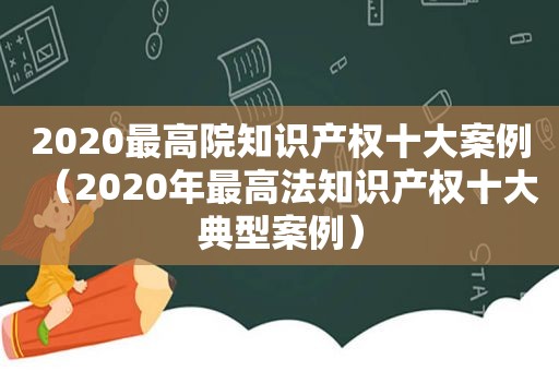 2020最高院知识产权十大案例（2020年最高法知识产权十大典型案例）