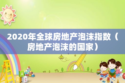 2020年全球房地产泡沫指数（房地产泡沫的国家）