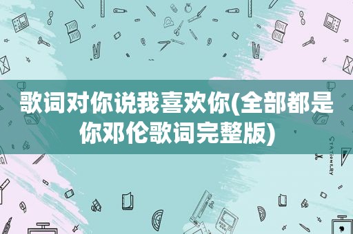 歌词对你说我喜欢你(全部都是你邓伦歌词完整版)