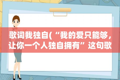 歌词我独自(“我的爱只能够，让你一个人独自拥有”这句歌词的歌名叫什么)