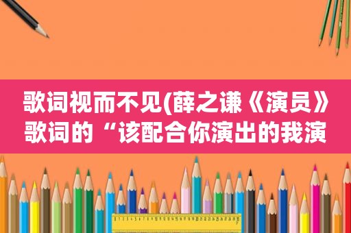 歌词视而不见(薛之谦《演员》歌词的“该配合你演出的我演视而不见，在逼一个最爱你)