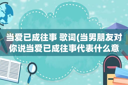 当爱已成往事 歌词(当男朋友对你说当爱已成往事代表什么意思)