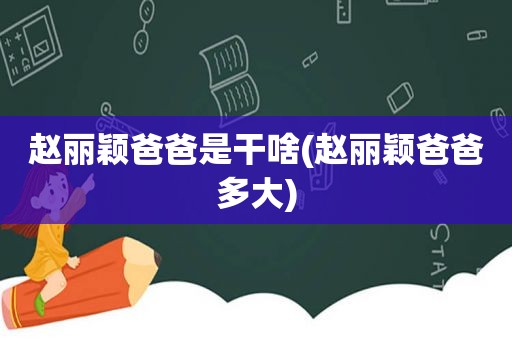 赵丽颖爸爸是干啥(赵丽颖爸爸多大)