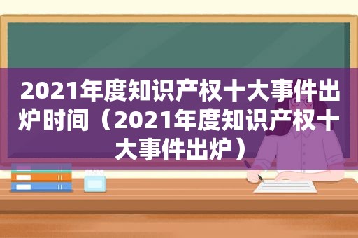 2021年度知识产权十大事件出炉时间（2021年度知识产权十大事件出炉）