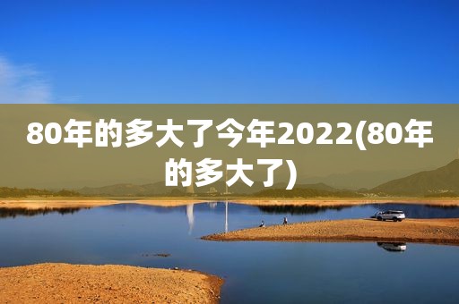 80年的多大了今年2022(80年的多大了)