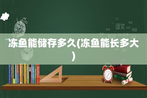 冻鱼能储存多久(冻鱼能长多大)