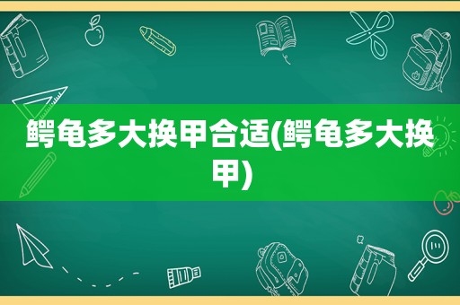 鳄龟多大换甲合适(鳄龟多大换甲)