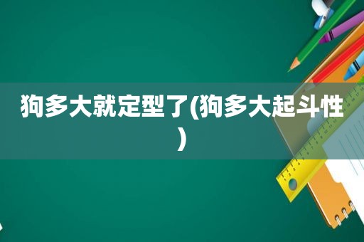 狗多大就定型了(狗多大起斗性)