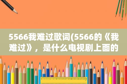 5566我难过歌词(5566的《我难过》，是什么电视剧上面的歌曲)