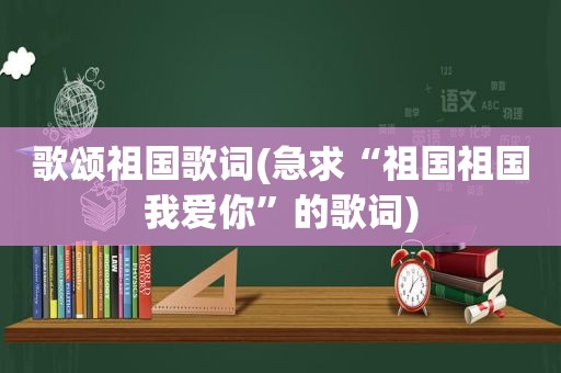 歌颂祖国歌词(急求“祖国祖国我爱你”的歌词)