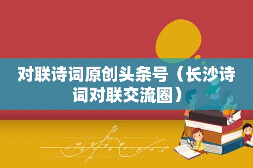 对联诗词原创头条号（长沙诗词对联交流圈）