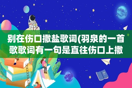 别在伤口撒盐歌词(羽泉的一首歌歌词有一句是直往伤口上撒盐如题谢谢了)