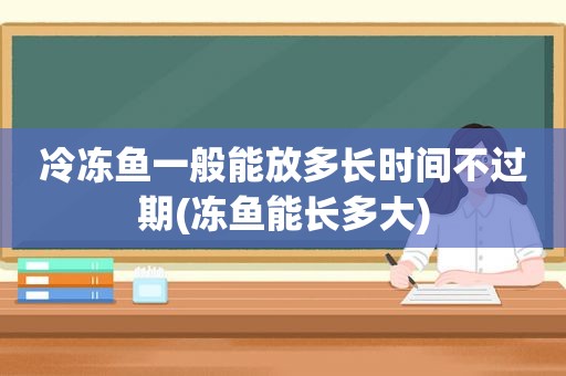 冷冻鱼一般能放多长时间不过期(冻鱼能长多大)