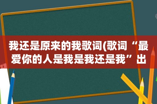 我还是原来的我歌词(歌词“最爱你的人是我是我还是我”出自那一首歌)